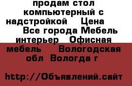 продам стол компьютерный с надстройкой. › Цена ­ 2 000 - Все города Мебель, интерьер » Офисная мебель   . Вологодская обл.,Вологда г.